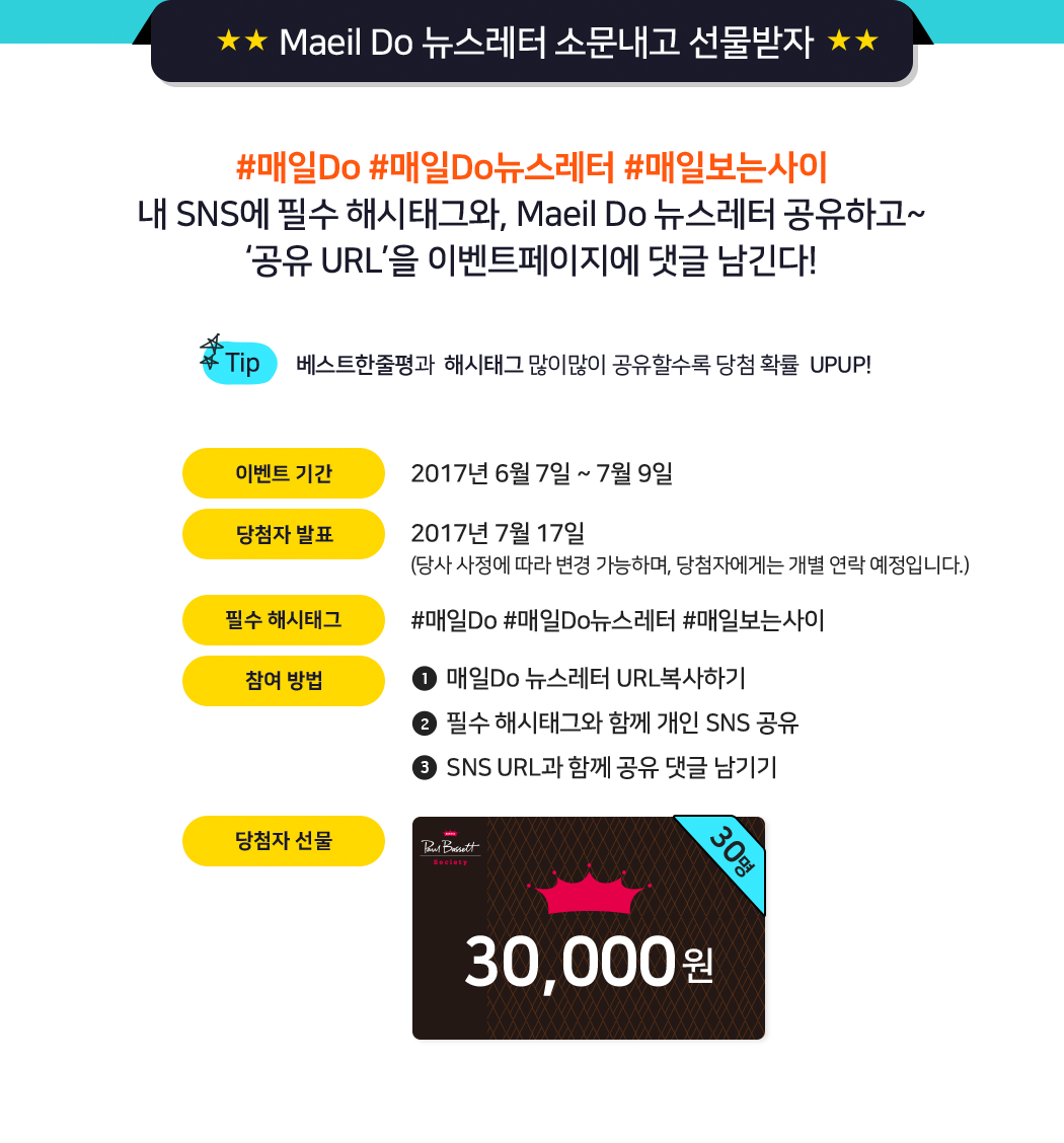 Maeil Do 뉴스레터 소문내고 선물받자 #매일Do #매일Do뉴스레터 #매일보는사이 내 SNS에 필수 해시태그와, Maeil Do 뉴스레터 공유하고~ ‘공유 URL’을 이벤트페이지에 댓글 남긴다! [TIP] 베스트한줄평과  해시태그 많이많이 공유할수록 당첨 확률  UPUP! 이벤트기간:2017년 6월 7일 ~ 7월 9일, 당첨자발표:2017년 7월 17일(당사 사정에 따라 변경 가능하며, 당첨자에게는 개별 연락 예정입니다.), 필수해시태그:#매일Do #매일Do뉴스레터 #매일보는사이, 참여 방법:1.매일Do 뉴스레터 URL복사하기 2,필수 해시태그와 함께 개인 SNS 공유 3.SNS URL과 함께 공유 댓글 남기기, 당첨자선물:폴바셋 30,000원 상품권 30명
