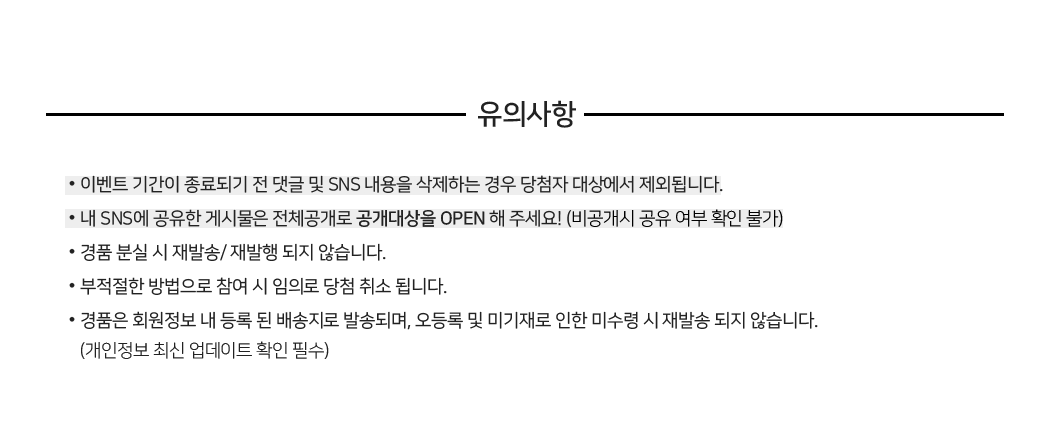 유의사항 : •이벤트 기간이 종료되기 전 댓글 및 SNS 내용을 삭제하는 경우 당첨자 대상에서 제외됩니다. •내 SNS에 공유한 게시물은 전체공개로 공개대상을 OPEN 해 주세요! (비공개시 공유 여부 확인 불가) •경품 분실 시 재발송/ 재발행 되지 않습니다. •부적절한 방법으로 참여 시 임의로 당첨 취소 됩니다. •경품은 회원정보 내 등록 된 배송지로 발송되며, 오등록 및 미기재로 인한 미수령 시 재발송 되지 않습니다. (개인정보 최신 업데이트 확인 필수)